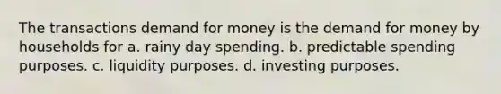 The transactions demand for money is <a href='https://www.questionai.com/knowledge/klIDlybqd8-the-demand-for-money' class='anchor-knowledge'>the demand for money</a> by households for a. rainy day spending. b. predictable spending purposes. c. liquidity purposes. d. investing purposes.