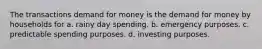 The transactions demand for money is the demand for money by households for a. rainy day spending. b. emergency purposes. c. predictable spending purposes. d. investing purposes.