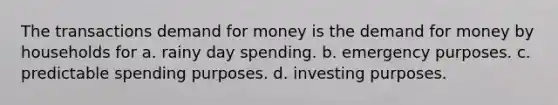 The transactions demand for money is <a href='https://www.questionai.com/knowledge/klIDlybqd8-the-demand-for-money' class='anchor-knowledge'>the demand for money</a> by households for a. rainy day spending. b. emergency purposes. c. predictable spending purposes. d. investing purposes.