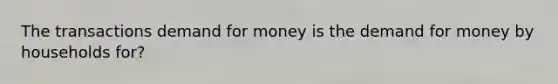 The transactions demand for money is the demand for money by households for?