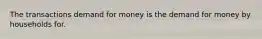 The transactions demand for money is the demand for money by households for.