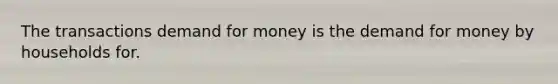 The transactions demand for money is the demand for money by households for.