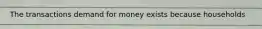 The transactions demand for money exists because households