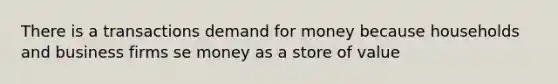 There is a transactions demand for money because households and business firms se money as a store of value