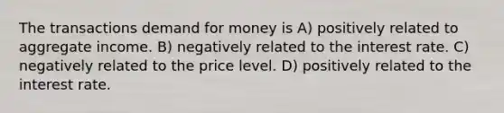 The transactions demand for money is A) positively related to aggregate income. B) negatively related to the interest rate. C) negatively related to the price level. D) positively related to the interest rate.