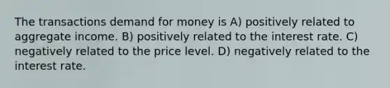 The transactions demand for money is A) positively related to aggregate income. B) positively related to the interest rate. C) negatively related to the price level. D) negatively related to the interest rate.