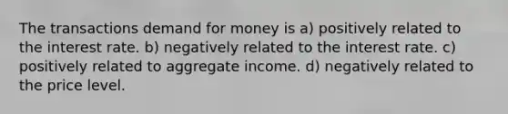 The transactions demand for money is a) positively related to the interest rate. b) negatively related to the interest rate. c) positively related to aggregate income. d) negatively related to the price level.