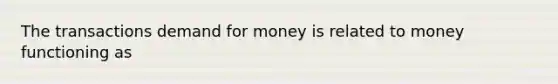 The transactions demand for money is related to money functioning as