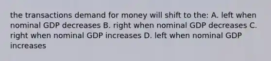 the transactions demand for money will shift to the: A. left when nominal GDP decreases B. right when nominal GDP decreases C. right when nominal GDP increases D. left when nominal GDP increases