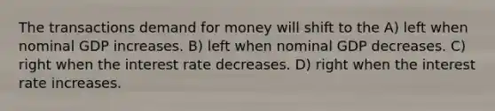 The transactions demand for money will shift to the A) left when nominal GDP increases. B) left when nominal GDP decreases. C) right when the interest rate decreases. D) right when the interest rate increases.