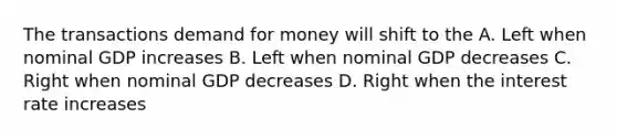 The transactions demand for money will shift to the A. Left when nominal GDP increases B. Left when nominal GDP decreases C. Right when nominal GDP decreases D. Right when the interest rate increases