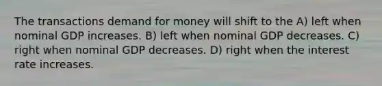 The transactions demand for money will shift to the A) left when nominal GDP increases. B) left when nominal GDP decreases. C) right when nominal GDP decreases. D) right when the interest rate increases.