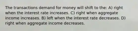 The transactions demand for money will shift to the: A) right when the interest rate increases. C) right when aggregate income increases. B) left when the interest rate decreases. D) right when aggregate income decreases.