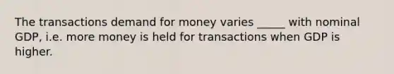 The transactions demand for money varies _____ with nominal GDP, i.e. more money is held for transactions when GDP is higher.