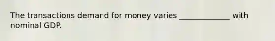 The transactions demand for money varies _____________ with nominal GDP.