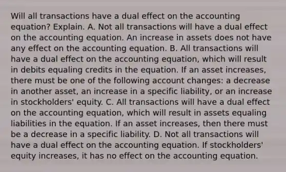 Will all transactions have a dual effect on the accounting​ equation? Explain. A. Not all transactions will have a dual effect on the accounting equation. An increase in assets does not have any effect on the accounting equation. B. All transactions will have a dual effect on the accounting​ equation, which will result in debits equaling credits in the equation. If an asset​ increases, there must be one of the following account​ changes: a decrease in another​ asset, an increase in a specific​ liability, or an increase in​ stockholders' equity. C. All transactions will have a dual effect on the accounting​ equation, which will result in assets equaling liabilities in the equation. If an asset​ increases, then there must be a decrease in a specific liability. D. Not all transactions will have a dual effect on the accounting equation. If​ stockholders' equity​ increases, it has no effect on the accounting equation.