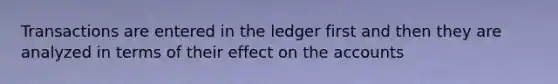 Transactions are entered in the ledger first and then they are analyzed in terms of their effect on the accounts