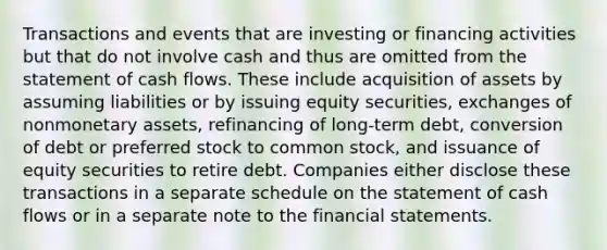 Transactions and events that are investing or financing activities but that do not involve cash and thus are omitted from the statement of cash flows. These include acquisition of assets by assuming liabilities or by issuing equity securities, exchanges of nonmonetary assets, refinancing of long-term debt, conversion of debt or preferred stock to common stock, and issuance of equity securities to retire debt. Companies either disclose these transactions in a separate schedule on the statement of cash flows or in a separate note to the financial statements.