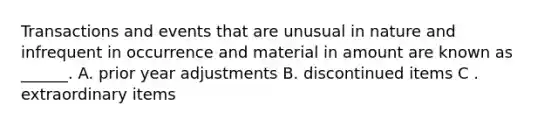 Transactions and events that are unusual in nature and infrequent in occurrence and material in amount are known as ______. A. prior year adjustments B. discontinued items C . extraordinary items