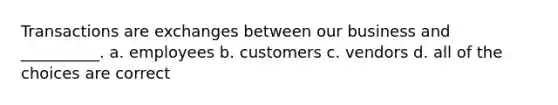 Transactions are exchanges between our business and __________. a. employees b. customers c. vendors d. all of the choices are correct