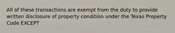 All of these transactions are exempt from the duty to provide written disclosure of property condition under the Texas Property Code EXCEPT