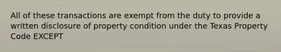 All of these transactions are exempt from the duty to provide a written disclosure of property condition under the Texas Property Code EXCEPT