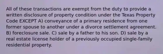 All of these transactions are exempt from the duty to provide a written disclosure of property condition under the Texas Property Code EXCEPT A) conveyance of a primary residence from one former spouse to another under a divorce settlement agreement. B) foreclosure sale. C) sale by a father to his son. D) sale by a real estate license holder of a previously occupied single-family residential property.