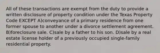 All of these transactions are exempt from the duty to provide a written disclosure of property condition under the Texas Property Code EXCEPT A)conveyance of a primary residence from one former spouse to another under a divorce settlement agreement. B)foreclosure sale. C)sale by a father to his son. D)sale by a real estate license holder of a previously occupied single-family residential property.