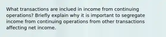 What transactions are inclued in income from continuing operations? Briefly explain why it is important to segregate income from continuing operations from other transactions affecting net income.