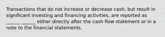 Transactions that do not increase or decrease cash, but result in significant investing and financing activities, are reported as ______ ______ either directly after the <a href='https://www.questionai.com/knowledge/kXoqoBRFeQ-cash-flow' class='anchor-knowledge'>cash flow</a> statement or in a note to the <a href='https://www.questionai.com/knowledge/kFBJaQCz4b-financial-statements' class='anchor-knowledge'>financial statements</a>.