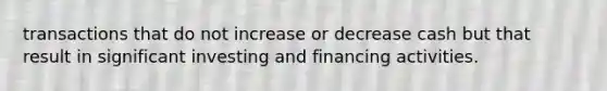 transactions that do not increase or decrease cash but that result in significant investing and financing activities.