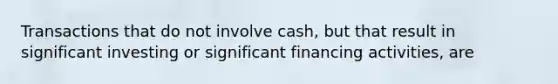 Transactions that do not involve cash, but that result in significant investing or significant financing activities, are