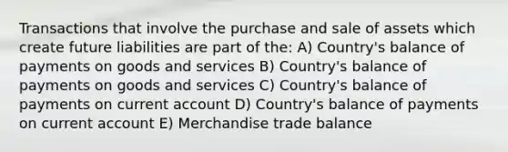 Transactions that involve the purchase and sale of assets which create future liabilities are part of the: A) Country's balance of payments on goods and services B) Country's balance of payments on goods and services C) Country's balance of payments on current account D) Country's balance of payments on current account E) Merchandise trade balance