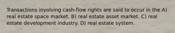 Transactions involving cash-flow rights are said to occur in the A) real estate space market. B) real estate asset market. C) real estate development industry. D) real estate system.