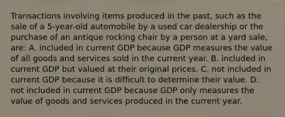 Transactions involving items produced in the past, such as the sale of a 5-year-old automobile by a used car dealership or the purchase of an antique rocking chair by a person at a yard sale, are: A. included in current GDP because GDP measures the value of all goods and services sold in the current year. B. included in current GDP but valued at their original prices. C. not included in current GDP because it is difficult to determine their value. D. not included in current GDP because GDP only measures the value of goods and services produced in the current year.