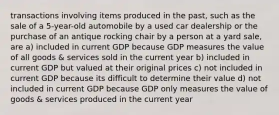 transactions involving items produced in the past, such as the sale of a 5-year-old automobile by a used car dealership or the purchase of an antique rocking chair by a person at a yard sale, are a) included in current GDP because GDP measures the value of all goods & services sold in the current year b) included in current GDP but valued at their original prices c) not included in current GDP because its difficult to determine their value d) not included in current GDP because GDP only measures the value of goods & services produced in the current year