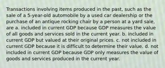 Transactions involving items produced in the past, such as the sale of a 5-year-old automobile by a used car dealership or the purchase of an antique rocking chair by a person at a yard sale, are a. included in current GDP because GDP measures the value of all goods and services sold in the current year. b. included in current GDP but valued at their original prices. c. not included in current GDP because it is difficult to determine their value. d. not included in current GDP because GDP only measures the value of goods and services produced in the current year.