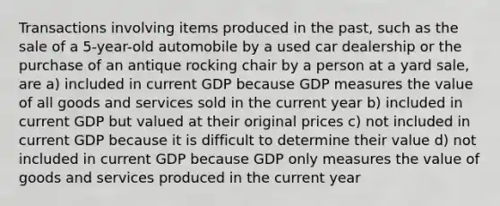 Transactions involving items produced in the past, such as the sale of a 5-year-old automobile by a used car dealership or the purchase of an antique rocking chair by a person at a yard sale, are a) included in current GDP because GDP measures the value of all goods and services sold in the current year b) included in current GDP but valued at their original prices c) not included in current GDP because it is difficult to determine their value d) not included in current GDP because GDP only measures the value of goods and services produced in the current year