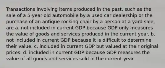 Transactions involving items produced in the past, such as the sale of a 5-year-old automobile by a used car dealership or the purchase of an antique rocking chair by a person at a yard sale, are a. not included in current GDP because GDP only measures the value of goods and services produced in the current year. b. not included in current GDP because it is difficult to determine their value. c. included in current GDP but valued at their original prices. d. included in current GDP because GDP measures the value of all goods and services sold in the current year.