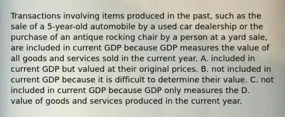 Transactions involving items produced in the past, such as the sale of a 5-year-old automobile by a used car dealership or the purchase of an antique rocking chair by a person at a yard sale, are included in current GDP because GDP measures the value of all goods and services sold in the current year. A. included in current GDP but valued at their original prices. B. not included in current GDP because it is difficult to determine their value. C. not included in current GDP because GDP only measures the D. value of goods and services produced in the current year.