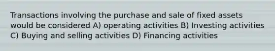 Transactions involving the purchase and sale of fixed assets would be considered A) operating activities B) Investing activities C) Buying and selling activities D) Financing activities