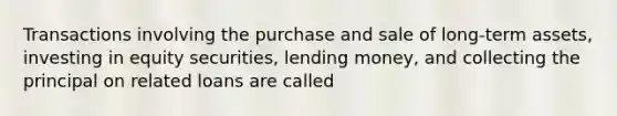 Transactions involving the purchase and sale of long-term assets, investing in equity securities, lending money, and collecting the principal on related loans are called