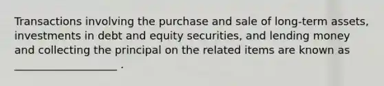 Transactions involving the purchase and sale of long-term assets, investments in debt and equity securities, and lending money and collecting the principal on the related items are known as ___________________ .