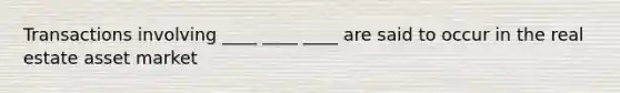 Transactions involving ____ ____ ____ are said to occur in the real estate asset market