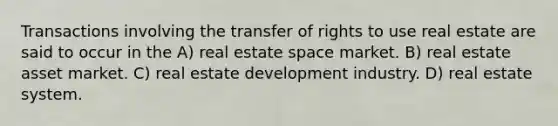 Transactions involving the transfer of rights to use real estate are said to occur in the A) real estate space market. B) real estate asset market. C) real estate development industry. D) real estate system.