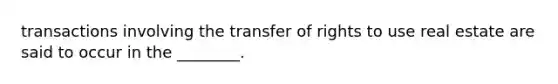 transactions involving the transfer of rights to use real estate are said to occur in the ________.