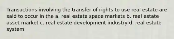 Transactions involving the transfer of rights to use real estate are said to occur in the a. real estate space markets b. real estate asset market c. real estate development industry d. real estate system