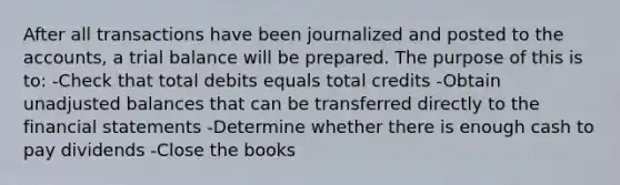 After all transactions have been journalized and posted to the accounts, a trial balance will be prepared. The purpose of this is to: -Check that total debits equals total credits -Obtain unadjusted balances that can be transferred directly to the financial statements -Determine whether there is enough cash to pay dividends -Close the books