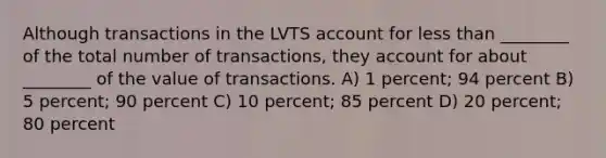 Although transactions in the LVTS account for less than ________ of the total number of transactions, they account for about ________ of the value of transactions. A) 1 percent; 94 percent B) 5 percent; 90 percent C) 10 percent; 85 percent D) 20 percent; 80 percent