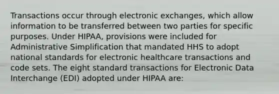 Transactions occur through electronic exchanges, which allow information to be transferred between two parties for specific purposes. Under HIPAA, provisions were included for Administrative Simplification that mandated HHS to adopt national standards for electronic healthcare transactions and code sets. The eight standard transactions for Electronic Data Interchange (EDI) adopted under HIPAA are: